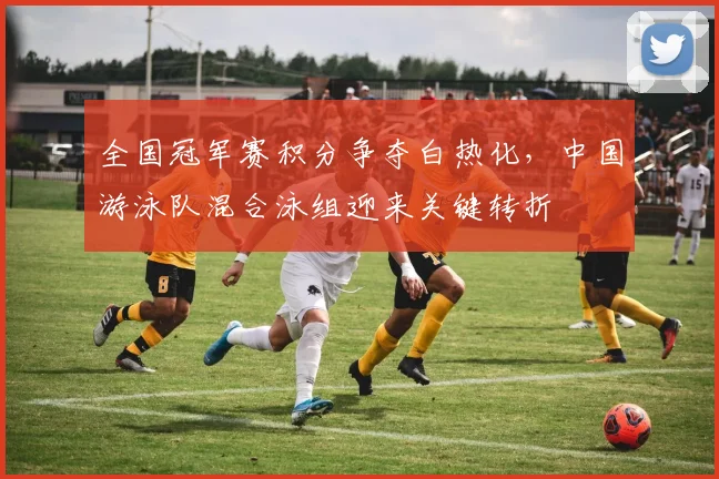 全国冠军赛积分争夺白热化，中国游泳队混合泳组迎来关键转折