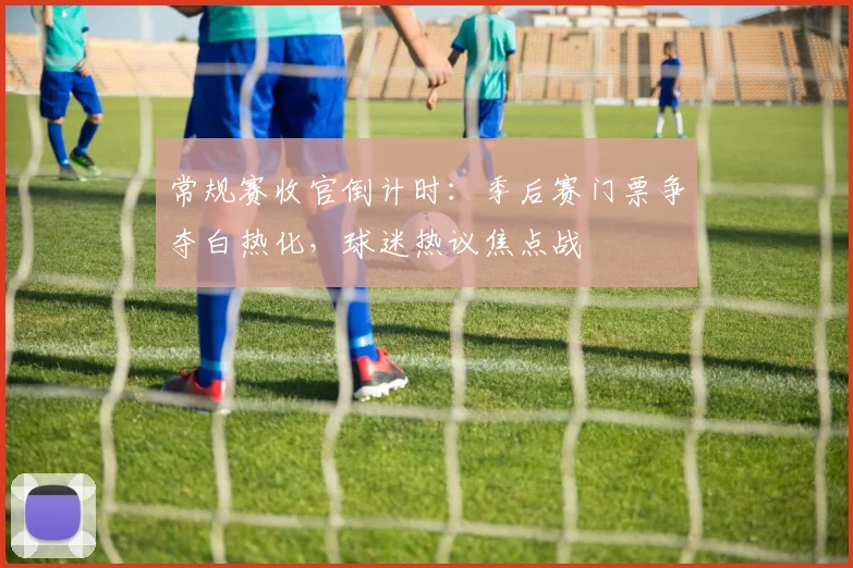 常规赛收官倒计时：季后赛门票争夺白热化，球迷热议焦点战