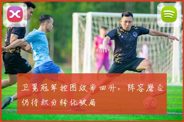 卫冕冠军控图效率回升，阵容磨合仍待积分转化破局