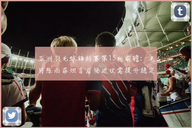 亚洲羽毛球锦标赛第15轮前瞻：老将陈雨菲坦言后场进攻需提升稳定性