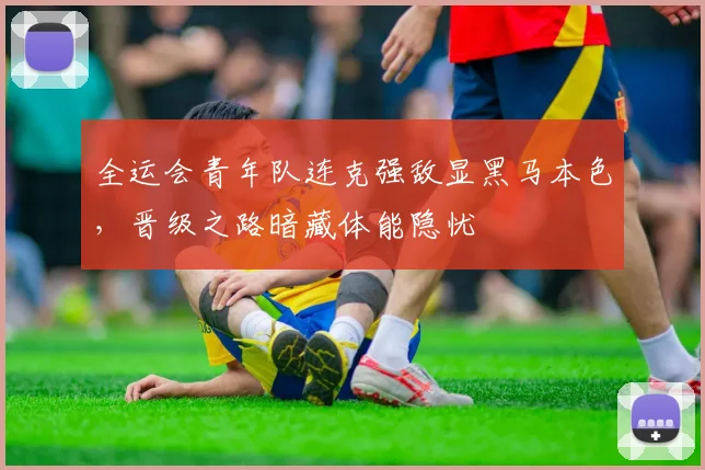 全运会青年队连克强敌显黑马本色，晋级之路暗藏体能隐忧
