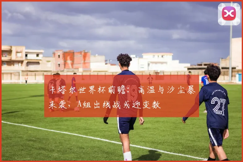 卡塔尔世界杯前瞻：高温与沙尘暴来袭，A组出线战或迎变数