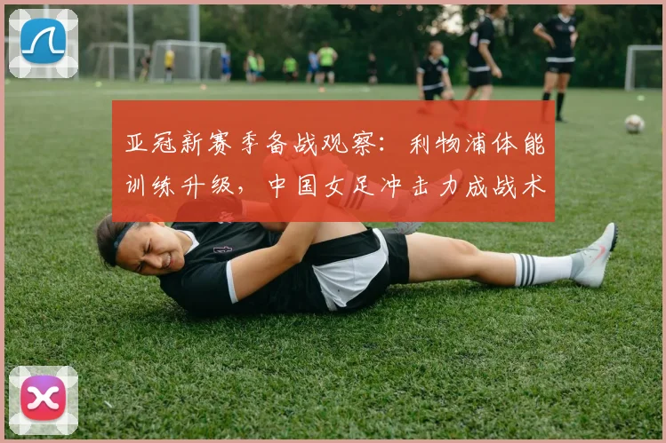 亚冠新赛季备战观察：利物浦体能训练升级，中国女足冲击力成战术变量