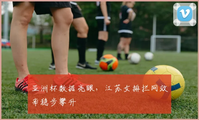 亚洲杯数据亮眼，江苏女排拦网效率稳步攀升
