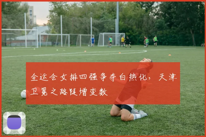 全运会女排四强争夺白热化，天津卫冕之路陡增变数