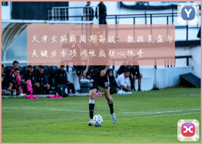 天津女排新周期备战：数据复盘与关键分专项训练成核心抓手