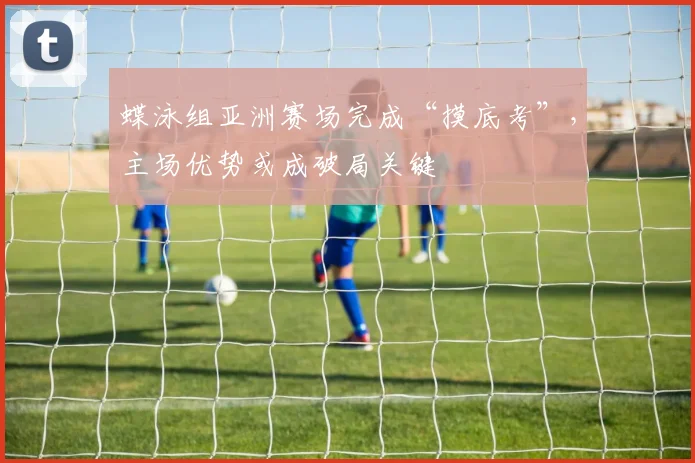 蝶泳组亚洲赛场完成“摸底考”，主场优势或成破局关键
