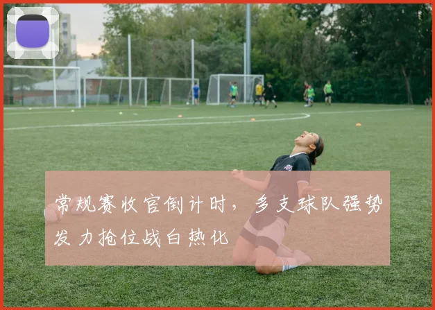 常规赛收官倒计时，多支球队强势发力抢位战白热化