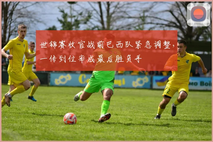 世锦赛收官战前巴西队紧急调整，一传到位率成最后胜负手